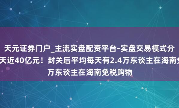 天元证券门户_主流实盘配资平台-实盘交易模式分析 20余天近40亿元！封关后平均每天有2.4万东谈主在海南免税购物