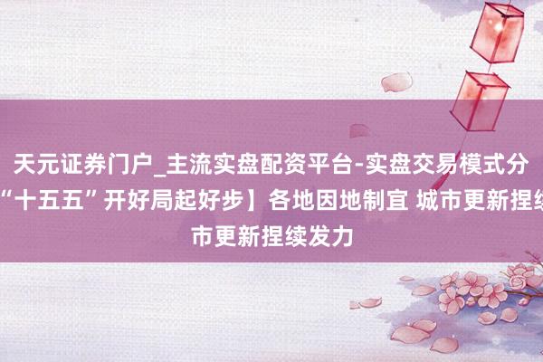 天元证券门户_主流实盘配资平台-实盘交易模式分析 【“十五五”开好局起好步】各地因地制宜 城市更新捏续发力