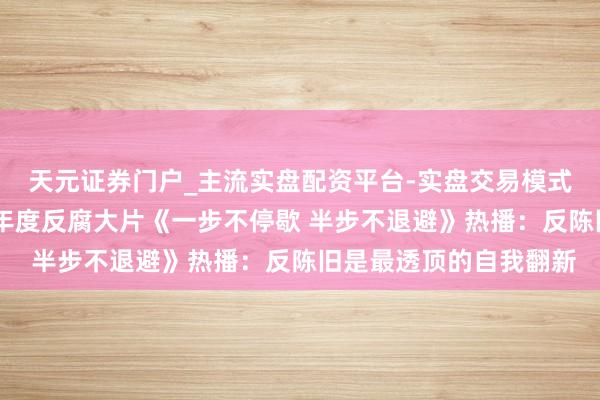 天元证券门户_主流实盘配资平台-实盘交易模式分析 中纪委机关报谈年度反腐大片《一步不停歇 半步不退避》热播：反陈旧是最透顶的自我翻新