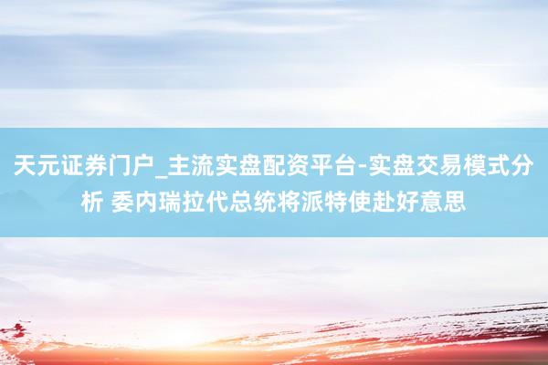 天元证券门户_主流实盘配资平台-实盘交易模式分析 委内瑞拉代总统将派特使赴好意思