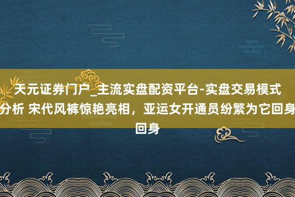 天元证券门户_主流实盘配资平台-实盘交易模式分析 宋代风裤惊艳亮相，亚运女开通员纷繁为它回身