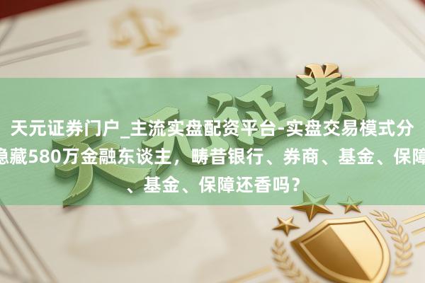 天元证券门户_主流实盘配资平台-实盘交易模式分析 五年隐藏580万金融东谈主，畴昔银行、券商、基金、保障还香吗？