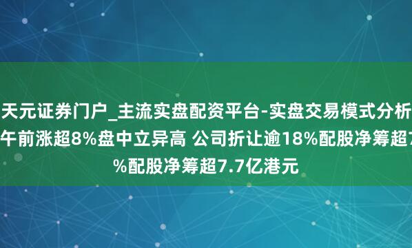 天元证券门户_主流实盘配资平台-实盘交易模式分析 中国罕王午前涨超8%盘中立异高 公司折让逾18%配股净筹超7.7亿港元