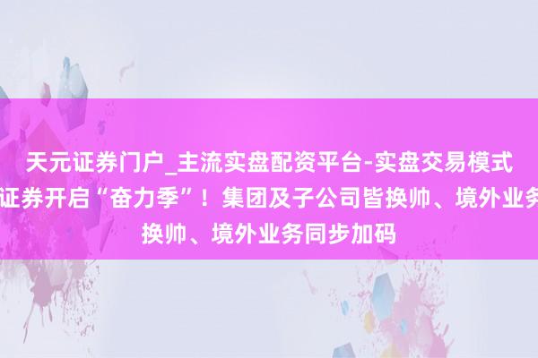 天元证券门户_主流实盘配资平台-实盘交易模式分析 华泰证券开启“奋力季”！集团及子公司皆换帅、境外业务同步加码