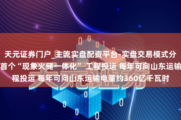 天元证券门户_主流实盘配资平台-实盘交易模式分析 数“第一”丨国内首个“现象火储一体化” 工程投运 每年可向山东运输电量约360亿千瓦时