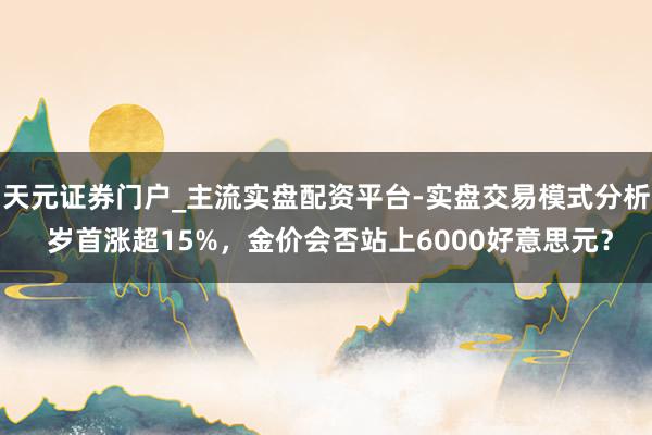 天元证券门户_主流实盘配资平台-实盘交易模式分析 岁首涨超15%，金价会否站上6000好意思元？