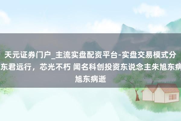 天元证券门户_主流实盘配资平台-实盘交易模式分析 东君远行，芯光不朽 闻名科创投资东说念主朱旭东病逝